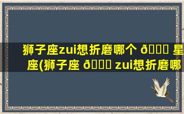 狮子座zui
想折磨哪个 💐 星座(狮子座 🐋 zui
想折磨哪个星座男生)